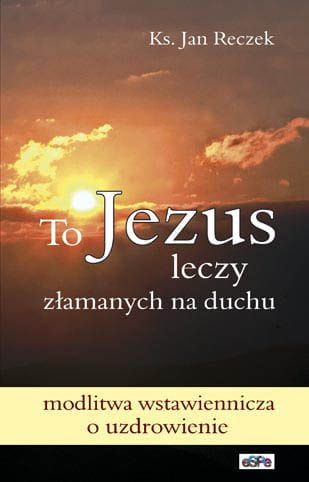 TO JEZUS LECZY ZŁAMANYCH NA DUCHU. Modlitwa wstawiennicza o uzdrowienie - ks. Jan Reczek e-religijne.pl