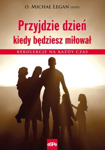 PRZYJDZIE DZIEŃ, KIEDY BĘDZIESZ MIŁOWAŁ. Rekolekcje na każdy czas - o. Michał Legan OSPPE e-religijne.pl